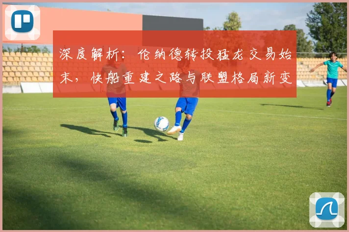 深度解析：伦纳德转投猛龙交易始末，快船重建之路与联盟格局新变