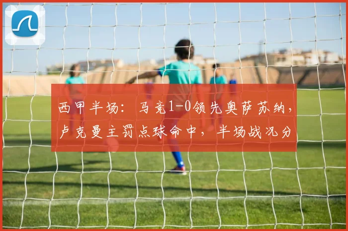 西甲半场：马竞1-0领先奥萨苏纳，卢克曼主罚点球命中，半场战况分析