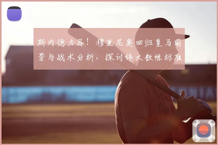 斯内德力荐!穆里尼奥回归皇马前景与战术分析,探讨伟大教练标准