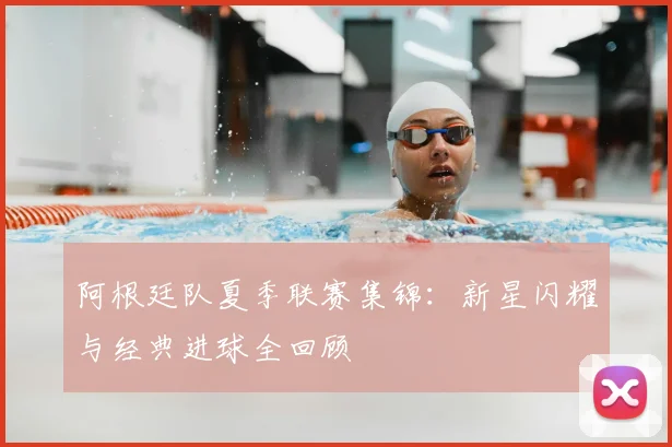 阿根廷队夏季联赛集锦：新星闪耀与经典进球全回顾