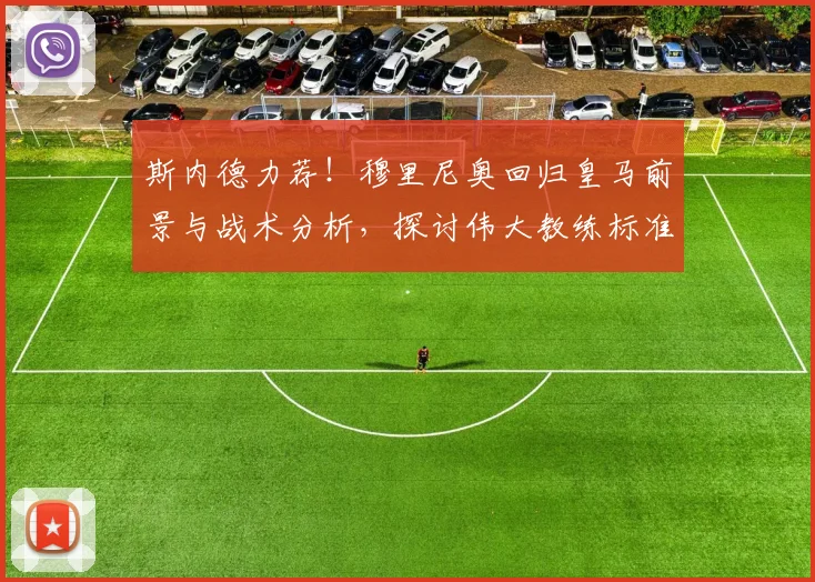 斯内德力荐！穆里尼奥回归皇马前景与战术分析，探讨伟大教练标准